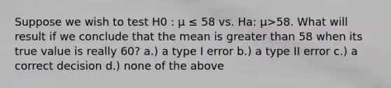 Suppose we wish to test H0 : μ ≤ 58 vs. Ha: μ>58. What will result if we conclude that the mean is greater than 58 when its true value is really 60? a.) a type I error b.) a type II error c.) a correct decision d.) none of the above