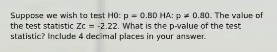 Suppose we wish to test H0: p = 0.80 HA: p ≠ 0.80. The value of <a href='https://www.questionai.com/knowledge/kzeQt8hpQB-the-test-statistic' class='anchor-knowledge'>the test statistic</a> Zc = -2.22. What is the p-value of the test statistic? Include 4 decimal places in your answer.