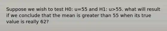 Suppose we wish to test H0: u=55 and H1: u>55. what will result if we conclude that the mean is greater than 55 when its true value is really 62?