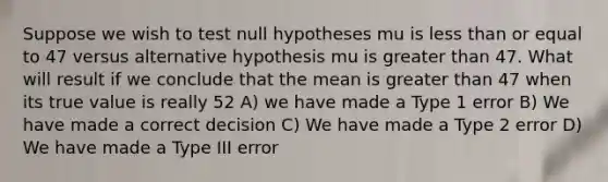 Suppose we wish to test null hypotheses mu is less than or equal to 47 versus alternative hypothesis mu is greater than 47. What will result if we conclude that the mean is greater than 47 when its true value is really 52 A) we have made a Type 1 error B) We have made a correct decision C) We have made a Type 2 error D) We have made a Type III error