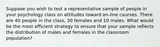 Suppose you wish to test a representative sample of people in your psychology class on attitudes toward on-line courses. There are 40 people in the class, 30 females and 10 males. What would be the most efficient strategy to ensure that your sample reflects the distribution of males and females in the classroom population?