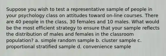 Suppose you wish to test a representative sample of people in your psychology class on attitudes toward on-line courses. There are 40 people in the class, 30 females and 10 males. What would be the most efficient strategy to ensure that your sample reflects the distribution of males and females in the classroom population? a. simple random sample b. cluster sample c. proportional stratified sample d. convenience sample