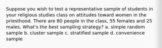 Suppose you wish to test a representative sample of students in your religious studies class on attitudes toward women in the priesthood. There are 80 people in the class, 55 females and 25 males. What's the best sampling strategy? a. simple random sample b. cluster sample c. stratified sample d. convenience sample