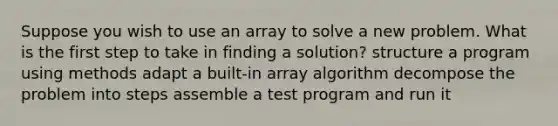 Suppose you wish to use an array to solve a new problem. What is the first step to take in finding a solution? structure a program using methods adapt a built-in array algorithm decompose the problem into steps assemble a test program and run it