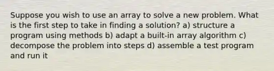 Suppose you wish to use an array to solve a new problem. What is the first step to take in finding a solution? a) structure a program using methods b) adapt a built-in array algorithm c) decompose the problem into steps d) assemble a test program and run it