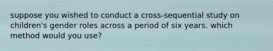 suppose you wished to conduct a cross-sequential study on children's gender roles across a period of six years. which method would you use?