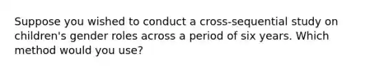 Suppose you wished to conduct a cross-sequential study on children's gender roles across a period of six years. Which method would you use?