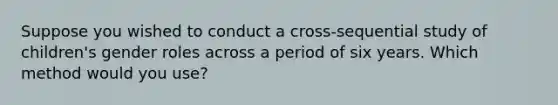 Suppose you wished to conduct a cross-sequential study of children's gender roles across a period of six years. Which method would you use?