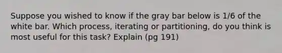 Suppose you wished to know if the gray bar below is 1/6 of the white bar. Which process, iterating or partitioning, do you think is most useful for this task? Explain (pg 191)