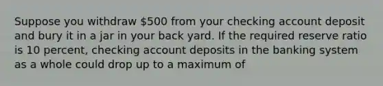 Suppose you withdraw 500 from your checking account deposit and bury it in a jar in your back yard. If the required reserve ratio is 10 percent, checking account deposits in the banking system as a whole could drop up to a maximum of