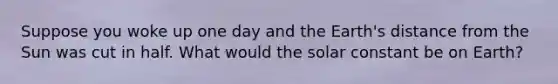 Suppose you woke up one day and the Earth's distance from the Sun was cut in half. What would the solar constant be on Earth?