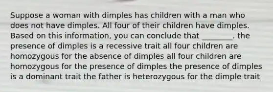 Suppose a woman with dimples has children with a man who does not have dimples. All four of their children have dimples. Based on this information, you can conclude that ________. the presence of dimples is a recessive trait all four children are homozygous for the absence of dimples all four children are homozygous for the presence of dimples the presence of dimples is a dominant trait the father is heterozygous for the dimple trait