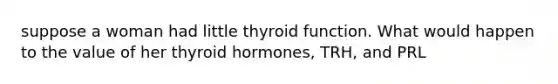 suppose a woman had little thyroid function. What would happen to the value of her thyroid hormones, TRH, and PRL