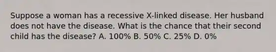 Suppose a woman has a recessive X-linked disease. Her husband does not have the disease. What is the chance that their second child has the disease? A. 100% B. 50% C. 25% D. 0%