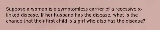 Suppose a woman is a symptomless carrier of a recessive x-linked disease. If her husband has the disease, what is the chance that their first child is a girl who also has the disease?