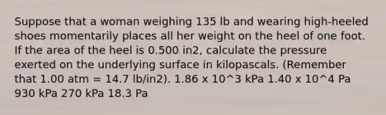 Suppose that a woman weighing 135 lb and wearing high-heeled shoes momentarily places all her weight on the heel of one foot. If the area of the heel is 0.500 in2, calculate the pressure exerted on the underlying surface in kilopascals. (Remember that 1.00 atm = 14.7 lb/in2). 1.86 x 10^3 kPa 1.40 x 10^4 Pa 930 kPa 270 kPa 18.3 Pa