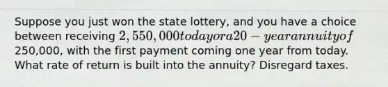 Suppose you just won the state lottery, and you have a choice between receiving 2,550,000 today or a 20-year annuity of250,000, with the first payment coming one year from today. What rate of return is built into the annuity? Disregard taxes.