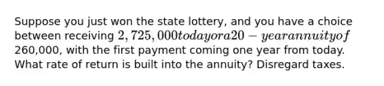 Suppose you just won the state lottery, and you have a choice between receiving 2,725,000 today or a 20-year annuity of260,000, with the first payment coming one year from today. What rate of return is built into the annuity? Disregard taxes.