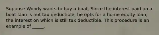 Suppose Woody wants to buy a boat. Since the interest paid on a boat loan is not tax deductible, he opts for a home equity loan, the interest on which is still tax deductible. This procedure is an example of _____.​