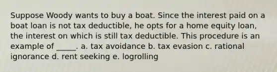 Suppose Woody wants to buy a boat. Since the interest paid on a boat loan is not tax deductible, he opts for a home equity loan, the interest on which is still tax deductible. This procedure is an example of _____.​ a. ​tax avoidance b. ​tax evasion c. ​rational ignorance d. ​rent seeking e. ​logrolling