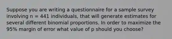 Suppose you are writing a questionnaire for a sample survey involving n = 441 individuals, that will generate estimates for several different binomial proportions. In order to maximize the 95% margin of error what value of p should you choose?