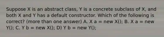 Suppose X is an abstract class, Y is a concrete subclass of X, and both X and Y has a default constructor. Which of the following is correct? (more than one answer) A. X a = new X(); B. X a = new Y(); C. Y b = new X(); D) Y b = new Y();