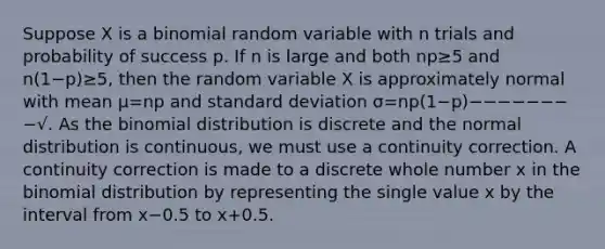 Suppose X is a binomial random variable with n trials and probability of success p. If n is large and both np≥5 and n(1−p)≥5, then the random variable X is approximately normal with mean μ=np and standard deviation σ=np(1−p)−−−−−−−−√. As the binomial distribution is discrete and the normal distribution is continuous, we must use a continuity correction. A continuity correction is made to a discrete whole number x in the binomial distribution by representing the single value x by the interval from x−0.5 to x+0.5.