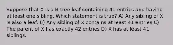 Suppose that X is a B-tree leaf containing 41 entries and having at least one sibling. Which statement is true? A) Any sibling of X is also a leaf. B) Any sibling of X contains at least 41 entries C) The parent of X has exactly 42 entries D) X has at least 41 siblings.