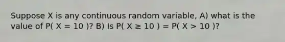 Suppose X is any continuous random variable, A) what is the value of P( X = 10 )? B) Is P( X ≥ 10 ) = P( X > 10 )?