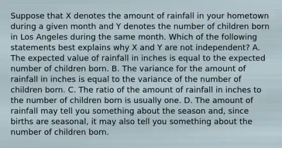 Suppose that X denotes the amount of rainfall in your hometown during a given month and Y denotes the number of children born in Los Angeles during the same month. Which of the following statements best explains why X and Y are not​ independent? A. The expected value of rainfall in inches is equal to the expected number of children born. B. The variance for the amount of rainfall in inches is equal to the variance of the number of children born. C. The ratio of the amount of rainfall in inches to the number of children born is usually one. D. The amount of rainfall may tell you something about the season​ and, since births are​ seasonal, it may also tell you something about the number of children born.