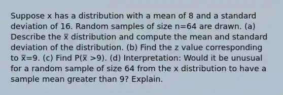 Suppose x has a distribution with a mean of 8 and a standard deviation of 16. Random samples of size n=64 are drawn. (a) Describe the x̅ distribution and compute the mean and standard deviation of the distribution. (b) Find the z value corresponding to x̅=9. (c) Find P(x̅ >9). (d) Interpretation: Would it be unusual for a random sample of size 64 from the x distribution to have a sample mean greater than 9? Explain.