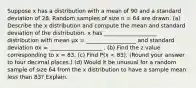 Suppose x has a distribution with a mean of 90 and a standard deviation of 28. Random samples of size n = 64 are drawn. (a) Describe the x distribution and compute the mean and standard deviation of the distribution. x has ___________________ distribution with mean μx = __________________ and standard deviation σx = ___________________ . (b) Find the z value corresponding to x = 83. (c) Find P(x < 83). (Round your answer to four decimal places.) (d) Would it be unusual for a random sample of size 64 from the x distribution to have a sample mean less than 83? Explain.