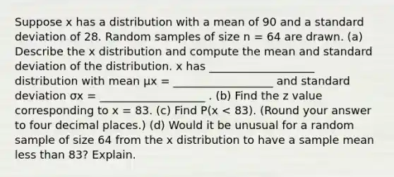 Suppose x has a distribution with a mean of 90 and a standard deviation of 28. Random samples of size n = 64 are drawn. (a) Describe the x distribution and compute the mean and standard deviation of the distribution. x has ___________________ distribution with mean μx = __________________ and standard deviation σx = ___________________ . (b) Find the z value corresponding to x = 83. (c) Find P(x < 83). (Round your answer to four decimal places.) (d) Would it be unusual for a random sample of size 64 from the x distribution to have a sample mean less than 83? Explain.