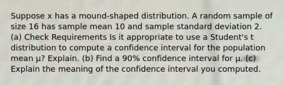 Suppose x has a mound-shaped distribution. A random sample of size 16 has sample mean 10 and sample standard deviation 2. (a) Check Requirements Is it appropriate to use a Student's t distribution to compute a confidence interval for the population mean μ? Explain. (b) Find a 90% confidence interval for μ. (c) Explain the meaning of the confidence interval you computed.