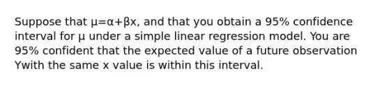 Suppose that μ=α+βx, and that you obtain a 95% confidence interval for μ under a <a href='https://www.questionai.com/knowledge/kuO8H0fiMa-simple-linear-regression' class='anchor-knowledge'>simple linear regression</a> model. You are 95% confident that the expected value of a future observation Ywith the same x value is within this interval.