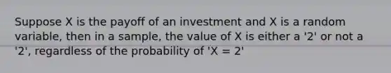 Suppose X is the payoff of an investment and X is a random variable, then in a sample, the value of X is either a '2' or not a '2', regardless of the probability of 'X = 2'