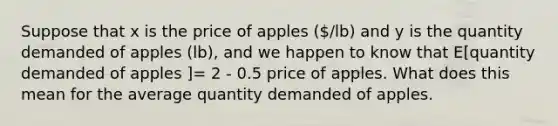 Suppose that x is the price of apples (/lb) and y is the quantity demanded of apples (lb), and we happen to know that E[quantity demanded of apples ]= 2 - 0.5 price of apples. What does this mean for the average quantity demanded of apples.