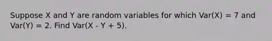 Suppose X and Y are random variables for which Var(X) = 7 and Var(Y) = 2. Find Var(X - Y + 5).