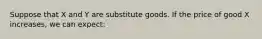 Suppose that X and Y are substitute goods. If the price of good X increases, we can expect: