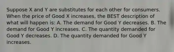 Suppose X and Y are substitutes for each other for consumers. When the price of Good X increases, the BEST description of what will happen is: A. The demand for Good Y decreases. B. The demand for Good Y increases. C. The quantity demanded for Good Y decreases. D. The quantity demanded for Good Y increases.