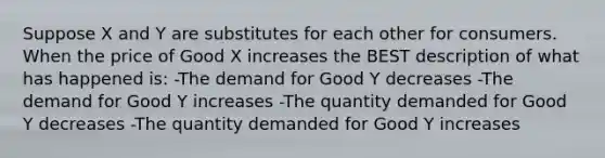 Suppose X and Y are substitutes for each other for consumers. When the price of Good X increases the BEST description of what has happened is: -The demand for Good Y decreases -The demand for Good Y increases -The quantity demanded for Good Y decreases -The quantity demanded for Good Y increases