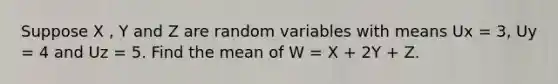 Suppose X , Y and Z are random variables with means Ux = 3, Uy = 4 and Uz = 5. Find the mean of W = X + 2Y + Z.