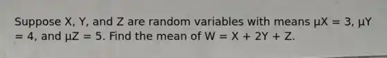 Suppose X, Y, and Z are random variables with means μX = 3, μY = 4, and μZ = 5. Find the mean of W = X + 2Y + Z.