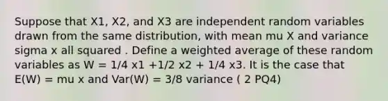 Suppose that X1, X2, and X3 are independent random variables drawn from the same distribution, with mean mu X and variance sigma x all squared . Define a <a href='https://www.questionai.com/knowledge/koL1NUNNcJ-weighted-average' class='anchor-knowledge'>weighted average</a> of these random variables as W = 1/4 x1 +1/2 x2 + 1/4 x3. It is the case that E(W) = mu x and Var(W) = 3/8 variance ( 2 PQ4)