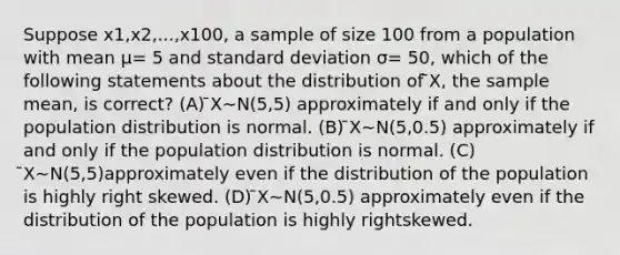 Suppose x1,x2,...,x100, a sample of size 100 from a population with mean μ= 5 and standard deviation σ= 50, which of the following statements about the distribution of ̄X, the sample mean, is correct? (A) ̄X∼N(5,5) approximately if and only if the population distribution is normal. (B) ̄X∼N(5,0.5) approximately if and only if the population distribution is normal. (C) ̄X∼N(5,5)approximately even if the distribution of the population is highly right skewed. (D) ̄X∼N(5,0.5) approximately even if the distribution of the population is highly rightskewed.