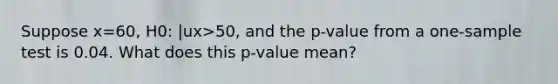 Suppose x=60, H0: |ux>50, and the p-value from a one-sample test is 0.04. What does this p-value mean?