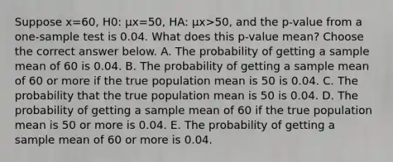 Suppose x=​60, H0​: μx=​50, HA​: μx>​50, and the​ p-value from a​ one-sample test is 0.04. What does this​ p-value mean? Choose the correct answer below. A. The probability of getting a sample mean of 60 is 0.04. B. The probability of getting a sample mean of 60 or more if the true population mean is 50 is 0.04. C. The probability that the true population mean is 50 is 0.04. D. The probability of getting a sample mean of 60 if the true population mean is 50 or more is 0.04. E. The probability of getting a sample mean of 60 or more is 0.04.