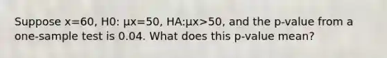 Suppose x=​60, H0​: μx=​50, HA​:μx>​50, and the​ p-value from a​ one-sample test is 0.04. What does this​ p-value mean?