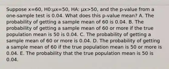 Suppose x=​60, H0​:μx=​50, HA​: μx>​50, and the​ p-value from a​ one-sample test is 0.04. What does this​ p-value mean? A. The probability of getting a sample mean of 60 is 0.04. B. The probability of getting a sample mean of 60 or more if the true population mean is 50 is 0.04. C. The probability of getting a sample mean of 60 or more is 0.04. D. The probability of getting a sample mean of 60 if the true population mean is 50 or more is 0.04. E. The probability that the true population mean is 50 is 0.04.