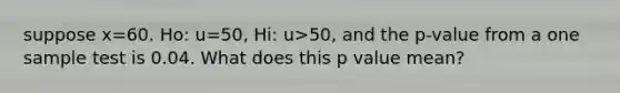 suppose x=60. Ho: u=50, Hi: u>50, and the p-value from a one sample test is 0.04. What does this p value mean?